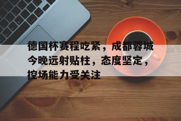 mgm美高梅国际官方网站-德国杯赛程吃紧，成都蓉城今晚远射贴柱，态度坚定，控场能力受关注